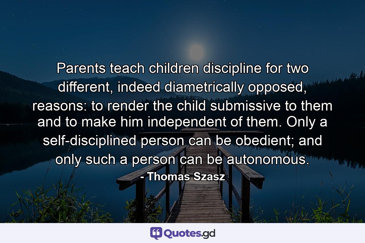Parents teach children discipline for two different, indeed diametrically opposed, reasons: to render the child submissive to them and to make him independent of them. Only a self-disciplined person can be obedient; and only such a person can be autonomous. - Quote by Thomas Szasz