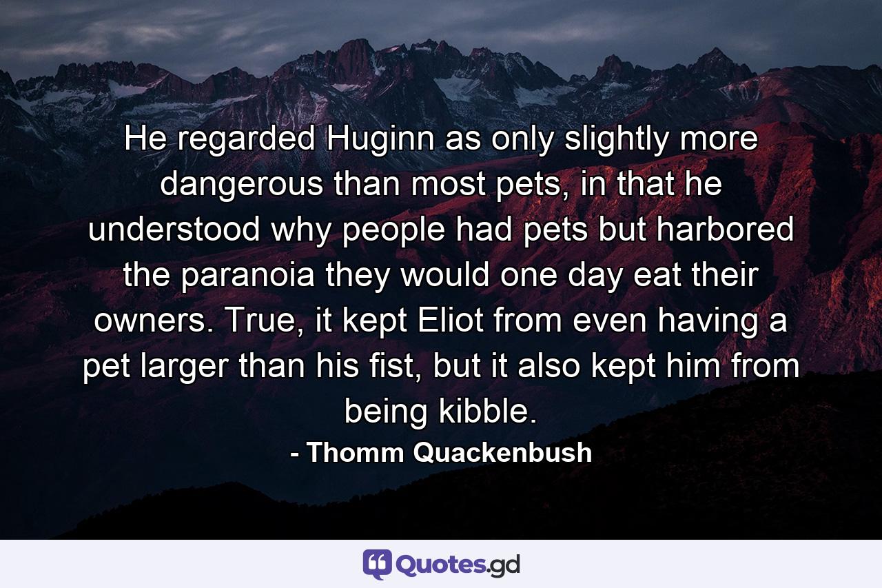 He regarded Huginn as only slightly more dangerous than most pets, in that he understood why people had pets but harbored the paranoia they would one day eat their owners. True, it kept Eliot from even having a pet larger than his fist, but it also kept him from being kibble. - Quote by Thomm Quackenbush