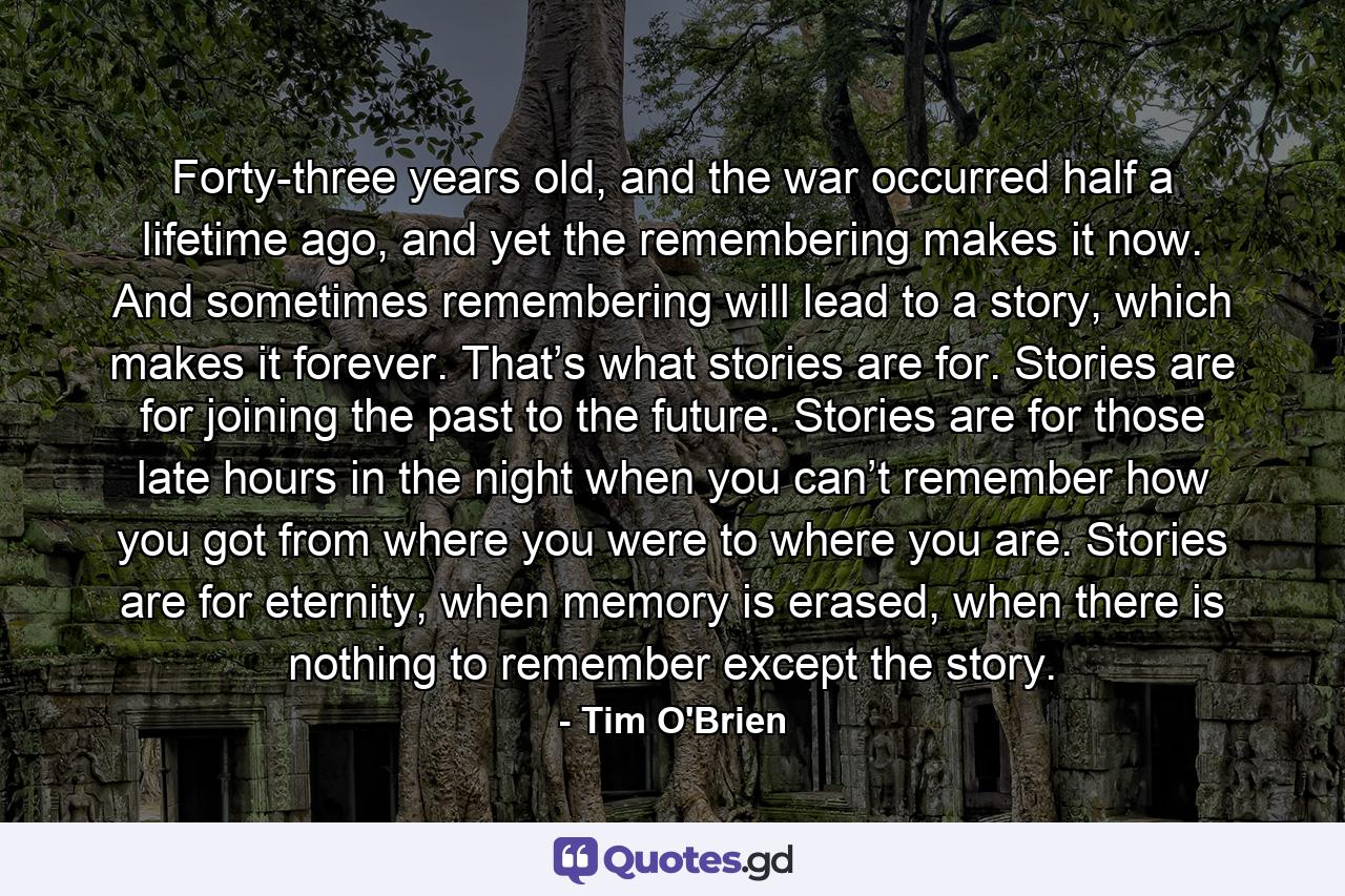 Forty-three years old, and the war occurred half a lifetime ago, and yet the remembering makes it now. And sometimes remembering will lead to a story, which makes it forever. That’s what stories are for. Stories are for joining the past to the future. Stories are for those late hours in the night when you can’t remember how you got from where you were to where you are. Stories are for eternity, when memory is erased, when there is nothing to remember except the story. - Quote by Tim O'Brien