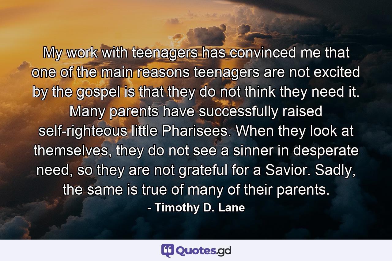 My work with teenagers has convinced me that one of the main reasons teenagers are not excited by the gospel is that they do not think they need it. Many parents have successfully raised self-righteous little Pharisees. When they look at themselves, they do not see a sinner in desperate need, so they are not grateful for a Savior. Sadly, the same is true of many of their parents. - Quote by Timothy D. Lane