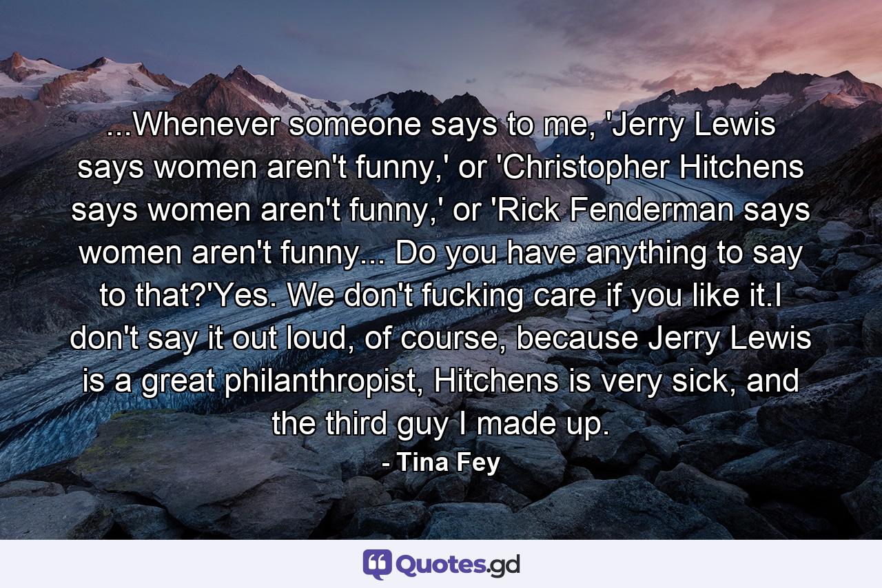 ...Whenever someone says to me, 'Jerry Lewis says women aren't funny,' or 'Christopher Hitchens says women aren't funny,' or 'Rick Fenderman says women aren't funny... Do you have anything to say to that?'Yes. We don't fucking care if you like it.I don't say it out loud, of course, because Jerry Lewis is a great philanthropist, Hitchens is very sick, and the third guy I made up. - Quote by Tina Fey