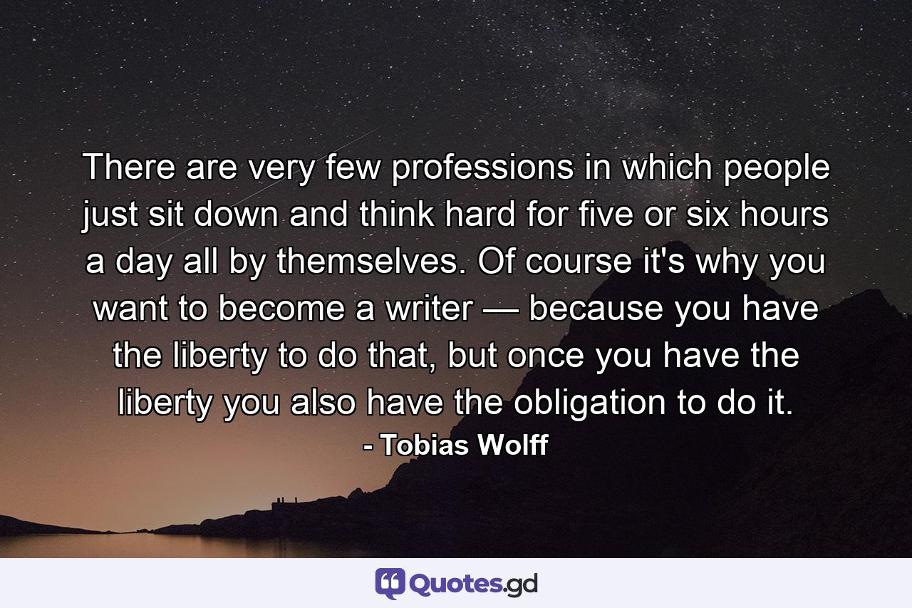 There are very few professions in which people just sit down and think hard for five or six hours a day all by themselves. Of course it's why you want to become a writer — because you have the liberty to do that, but once you have the liberty you also have the obligation to do it. - Quote by Tobias Wolff