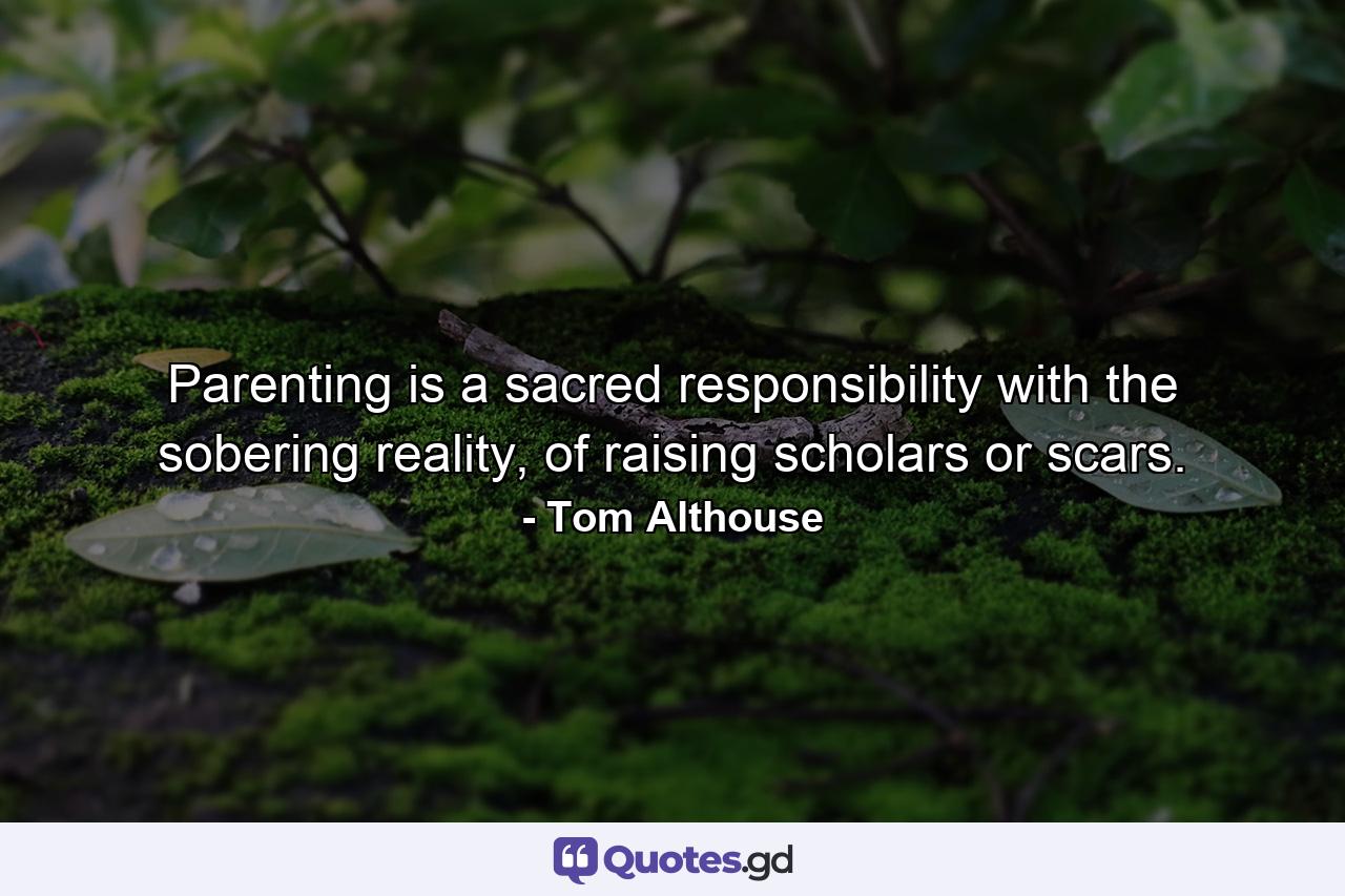 Parenting is a sacred responsibility with the sobering reality, of raising scholars or scars. - Quote by Tom Althouse