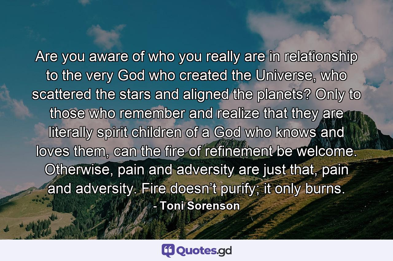 Are you aware of who you really are in relationship to the very God who created the Universe, who scattered the stars and aligned the planets? Only to those who remember and realize that they are literally spirit children of a God who knows and loves them, can the fire of refinement be welcome. Otherwise, pain and adversity are just that, pain and adversity. Fire doesn’t purify; it only burns. - Quote by Toni Sorenson