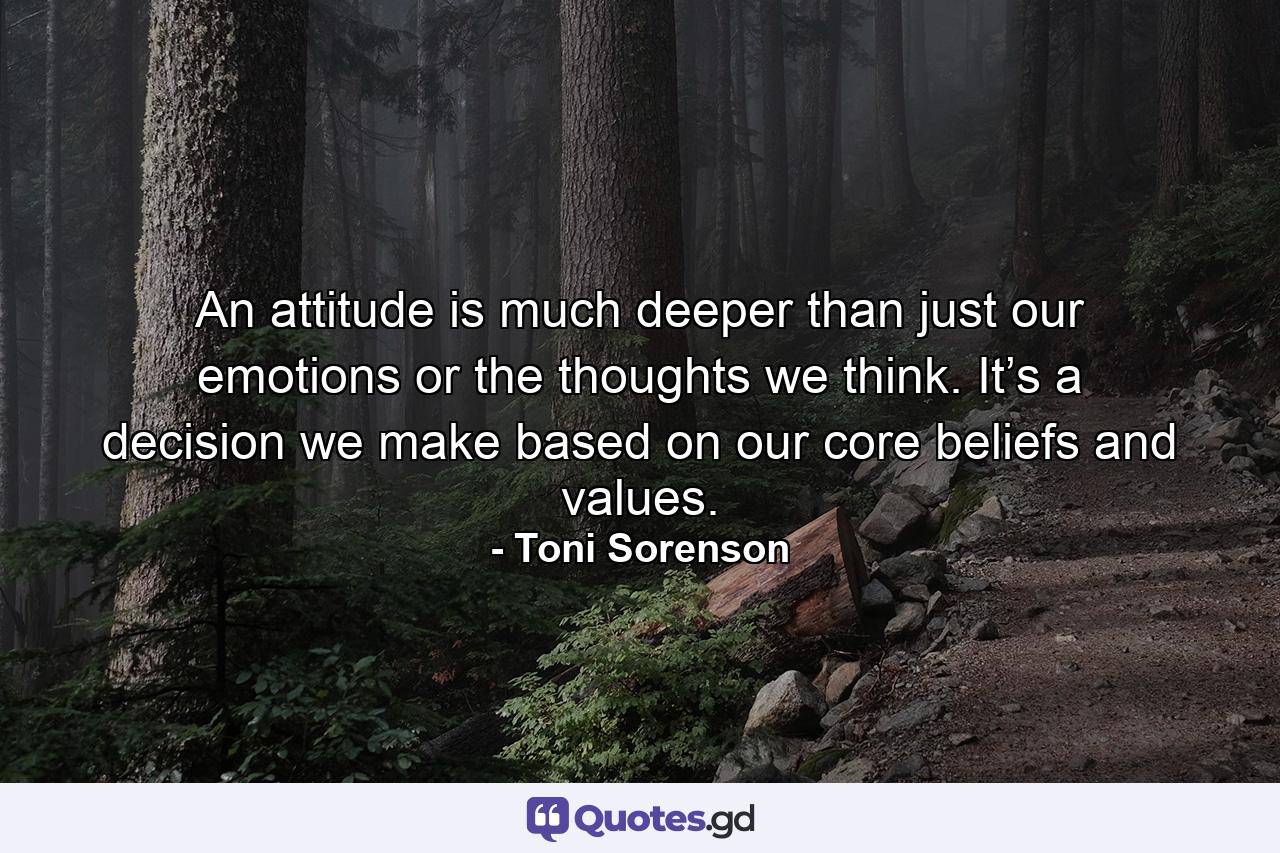 An attitude is much deeper than just our emotions or the thoughts we think. It’s a decision we make based on our core beliefs and values. - Quote by Toni Sorenson