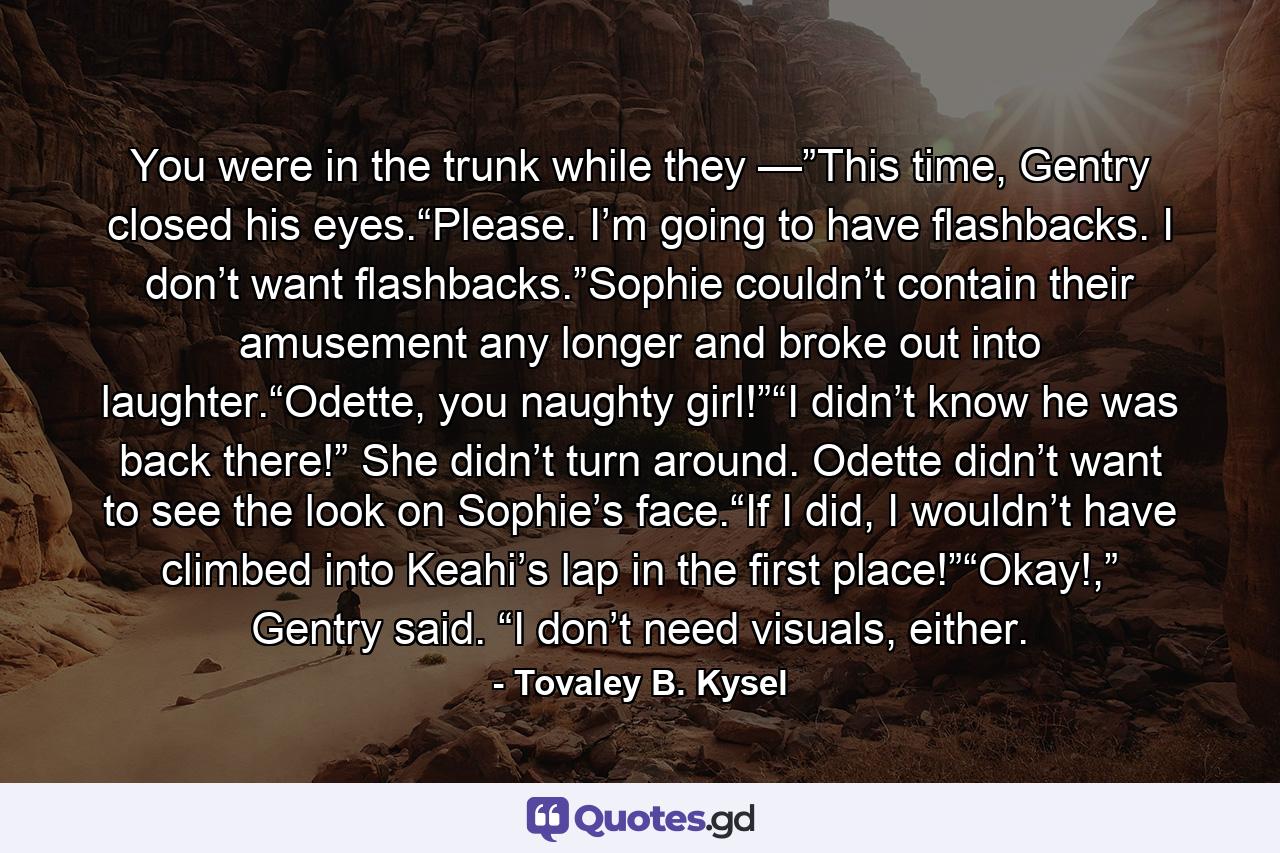 You were in the trunk while they —”This time, Gentry closed his eyes.“Please. I’m going to have flashbacks. I don’t want flashbacks.”Sophie couldn’t contain their amusement any longer and broke out into laughter.“Odette, you naughty girl!”“I didn’t know he was back there!” She didn’t turn around. Odette didn’t want to see the look on Sophie’s face.“If I did, I wouldn’t have climbed into Keahi’s lap in the first place!”“Okay!,” Gentry said. “I don’t need visuals, either. - Quote by Tovaley B. Kysel