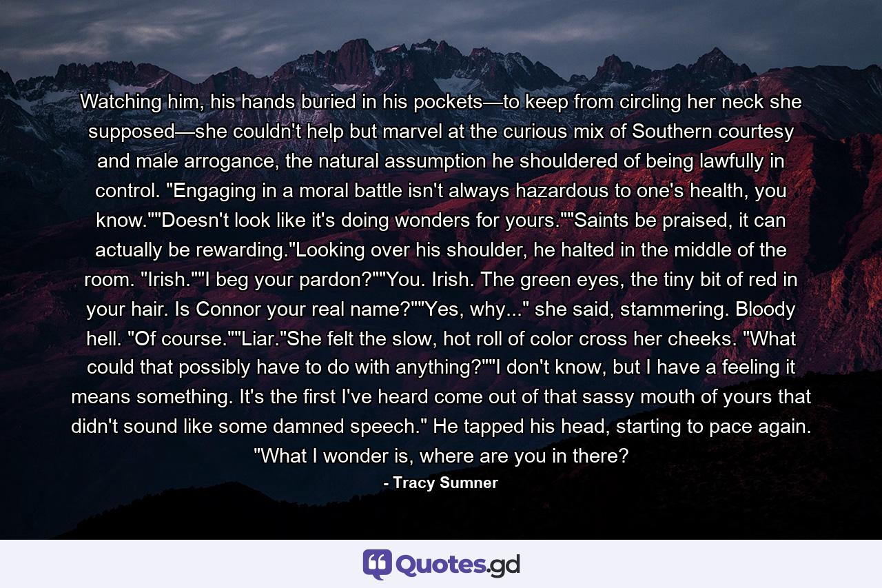 Watching him, his hands buried in his pockets—to keep from circling her neck she supposed—she couldn't help but marvel at the curious mix of Southern courtesy and male arrogance, the natural assumption he shouldered of being lawfully in control. 