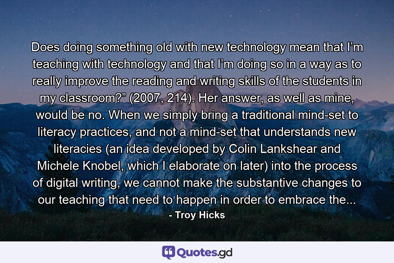 Does doing something old with new technology mean that I’m teaching with technology and that I’m doing so in a way as to really improve the reading and writing skills of the students in my classroom?” (2007, 214). Her answer, as well as mine, would be no. When we simply bring a traditional mind-set to literacy practices, and not a mind-set that understands new literacies (an idea developed by Colin Lankshear and Michele Knobel, which I elaborate on later) into the process of digital writing, we cannot make the substantive changes to our teaching that need to happen in order to embrace the... - Quote by Troy Hicks