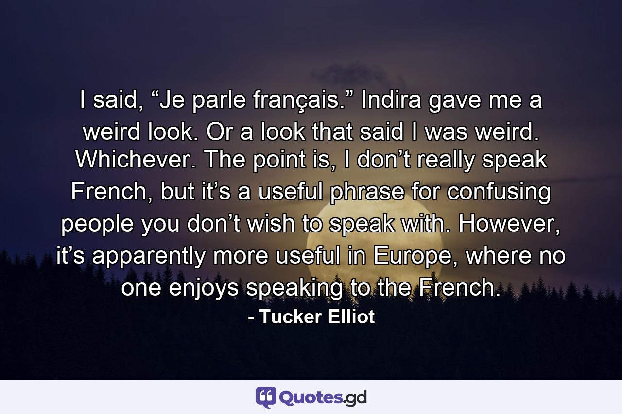 I said, “Je parle français.” Indira gave me a weird look. Or a look that said I was weird. Whichever. The point is, I don’t really speak French, but it’s a useful phrase for confusing people you don’t wish to speak with. However, it’s apparently more useful in Europe, where no one enjoys speaking to the French. - Quote by Tucker Elliot