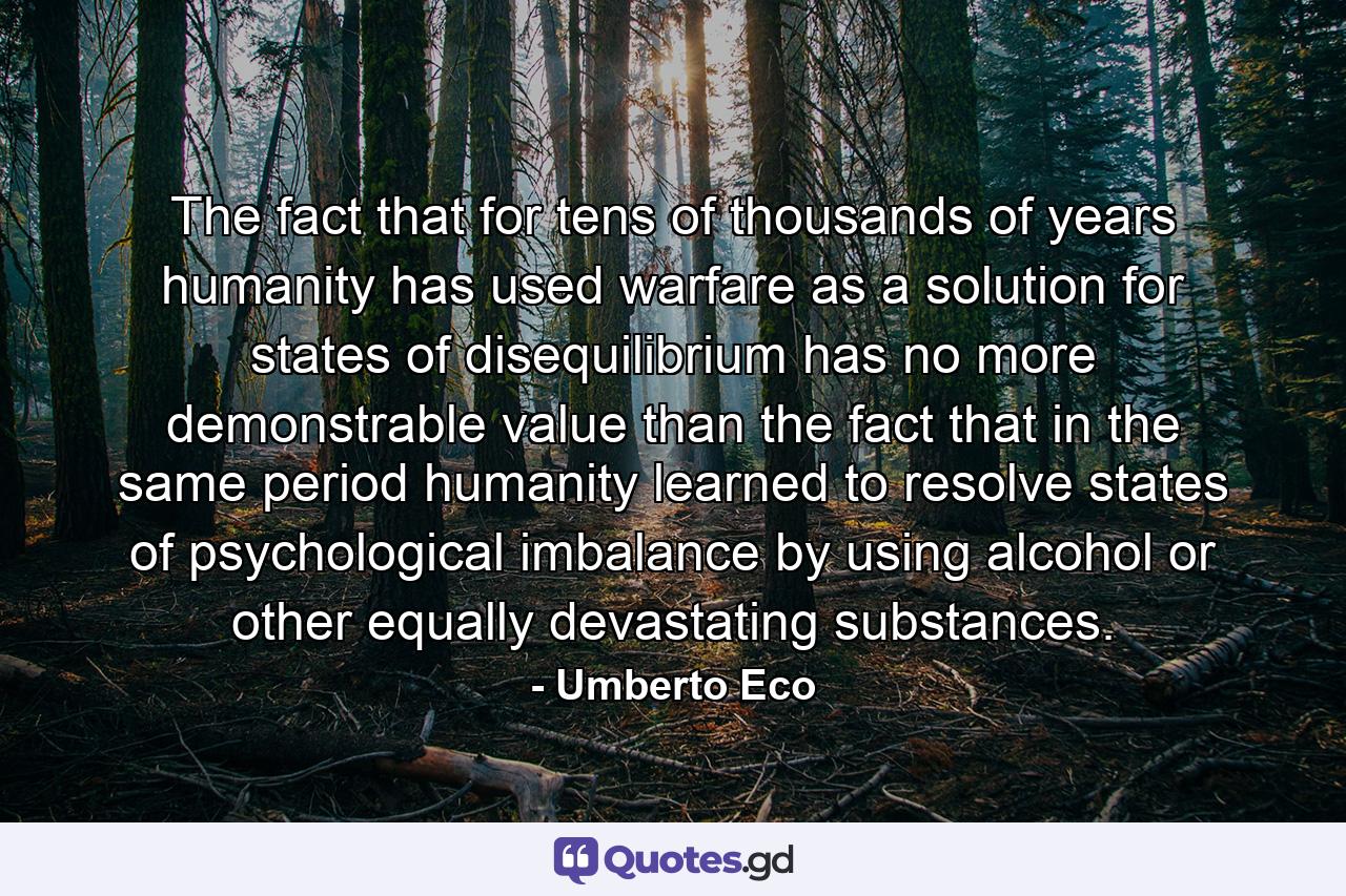 The fact that for tens of thousands of years humanity has used warfare as a solution for states of disequilibrium has no more demonstrable value than the fact that in the same period humanity learned to resolve states of psychological imbalance by using alcohol or other equally devastating substances. - Quote by Umberto Eco