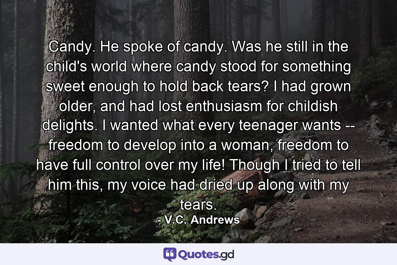 Candy. He spoke of candy. Was he still in the child's world where candy stood for something sweet enough to hold back tears? I had grown older, and had lost enthusiasm for childish delights. I wanted what every teenager wants -- freedom to develop into a woman, freedom to have full control over my life! Though I tried to tell him this, my voice had dried up along with my tears. - Quote by V.C. Andrews