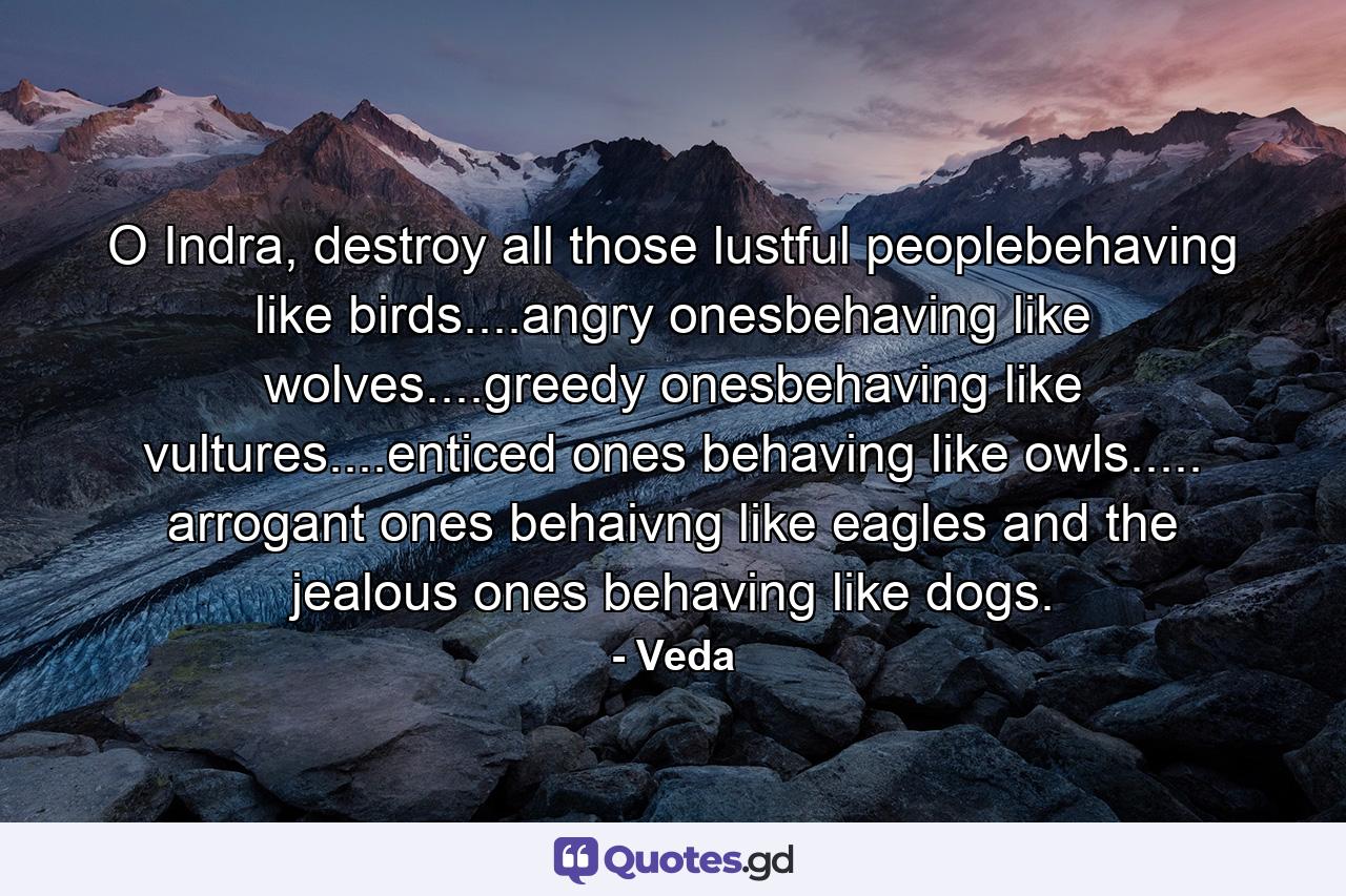 O Indra, destroy all those lustful peoplebehaving like birds....angry onesbehaving like wolves....greedy onesbehaving like vultures....enticed ones behaving like owls..... arrogant ones behaivng like eagles and the jealous ones behaving like dogs. - Quote by Veda