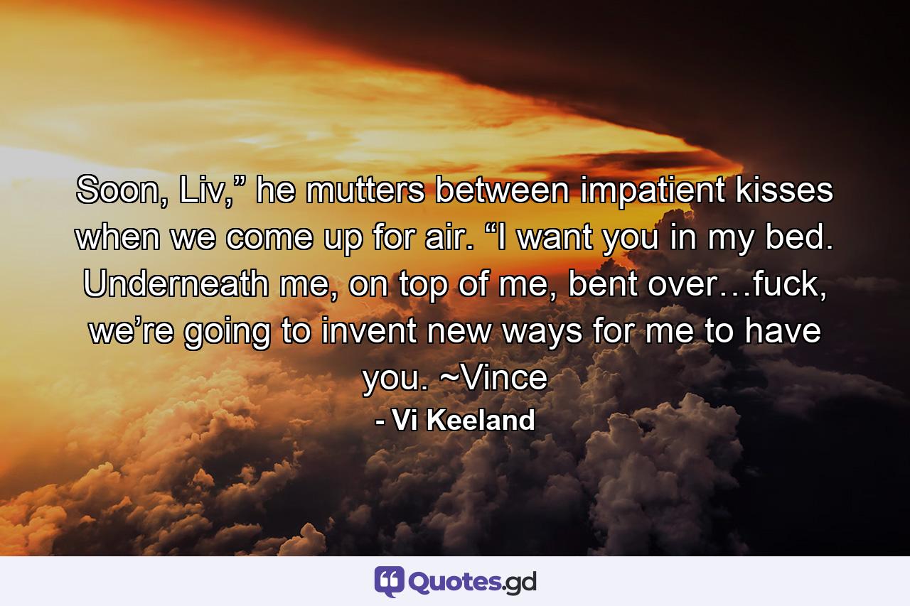 Soon, Liv,” he mutters between impatient kisses when we come up for air. “I want you in my bed. Underneath me, on top of me, bent over…fuck, we’re going to invent new ways for me to have you. ~Vince - Quote by Vi Keeland