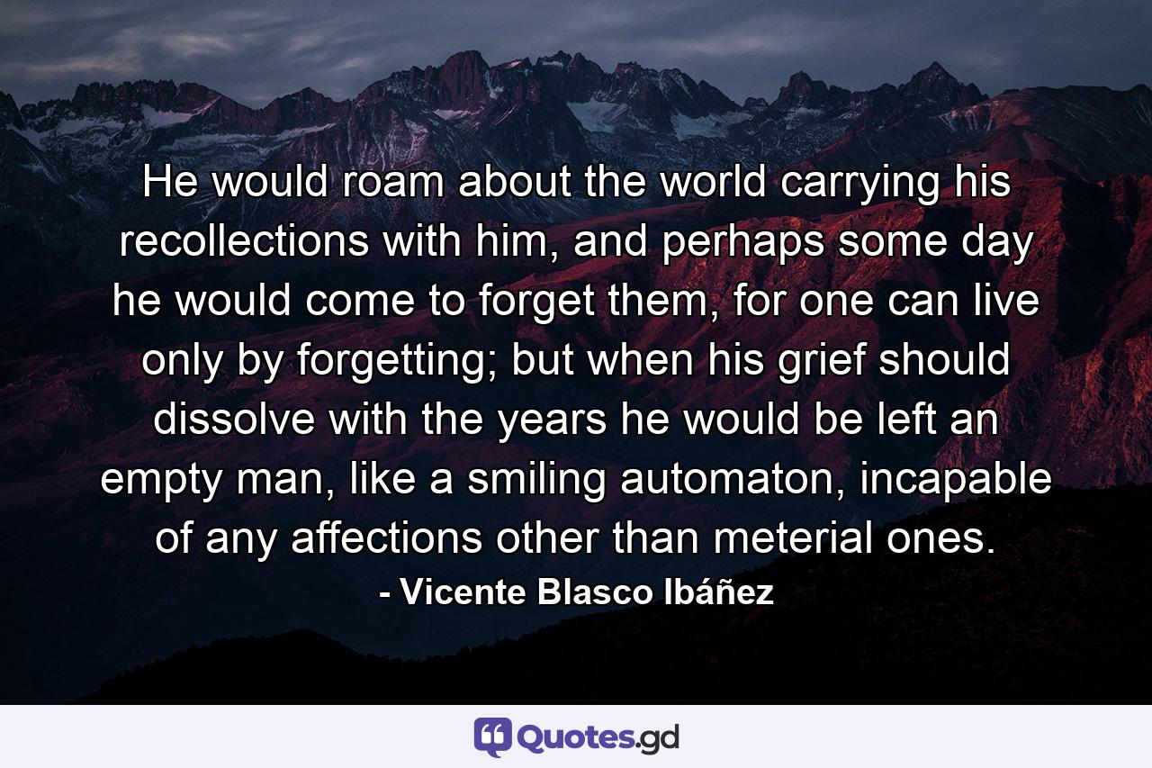 He would roam about the world carrying his recollections with him, and perhaps some day he would come to forget them, for one can live only by forgetting; but when his grief should dissolve with the years he would be left an empty man, like a smiling automaton, incapable of any affections other than meterial ones. - Quote by Vicente Blasco Ibáñez