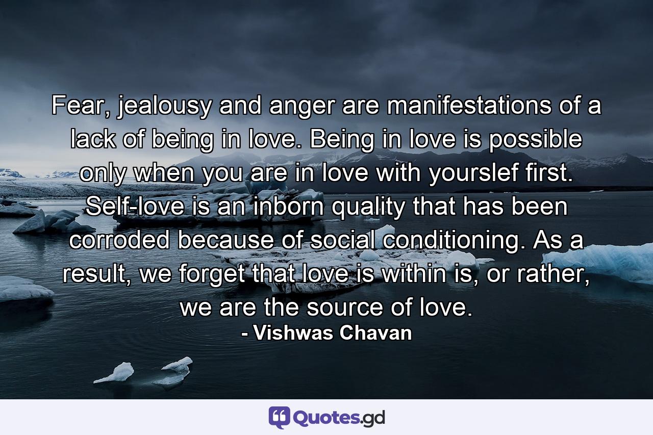 Fear, jealousy and anger are manifestations of a lack of being in love. Being in love is possible only when you are in love with yourslef first. Self-love is an inborn quality that has been corroded because of social conditioning. As a result, we forget that love is within is, or rather, we are the source of love. - Quote by Vishwas Chavan