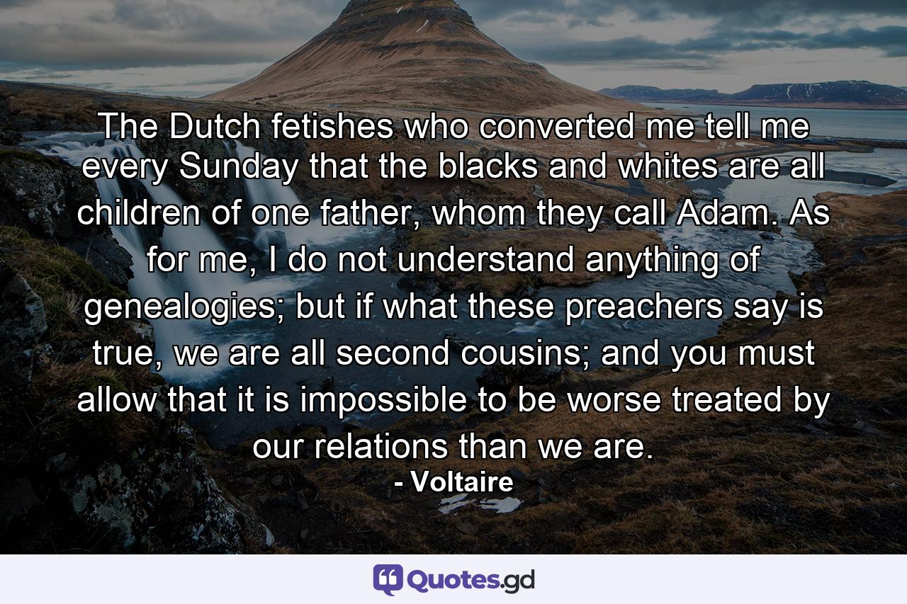 The Dutch fetishes who converted me tell me every Sunday that the blacks and whites are all children of one father, whom they call Adam. As for me, I do not understand anything of genealogies; but if what these preachers say is true, we are all second cousins; and you must allow that it is impossible to be worse treated by our relations than we are. - Quote by Voltaire