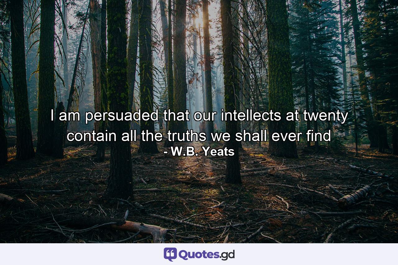 I am persuaded that our intellects at twenty contain all the truths we shall ever find - Quote by W.B. Yeats