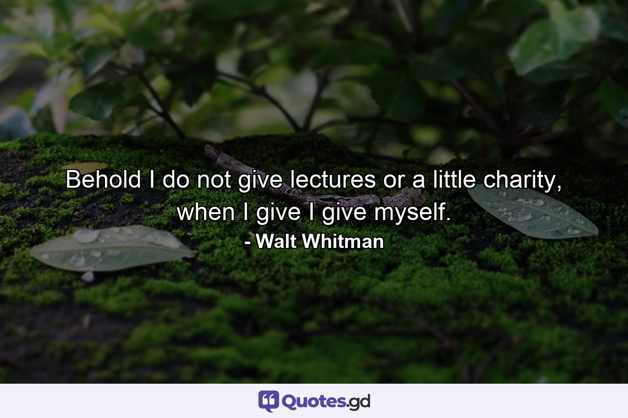 Behold I do not give lectures or a little charity, when I give I give myself. - Quote by Walt Whitman