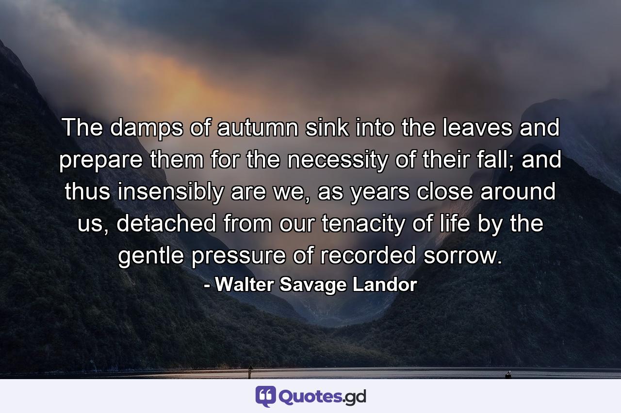 The damps of autumn sink into the leaves and prepare them for the necessity of their fall; and thus insensibly are we, as years close around us, detached from our tenacity of life by the gentle pressure of recorded sorrow. - Quote by Walter Savage Landor