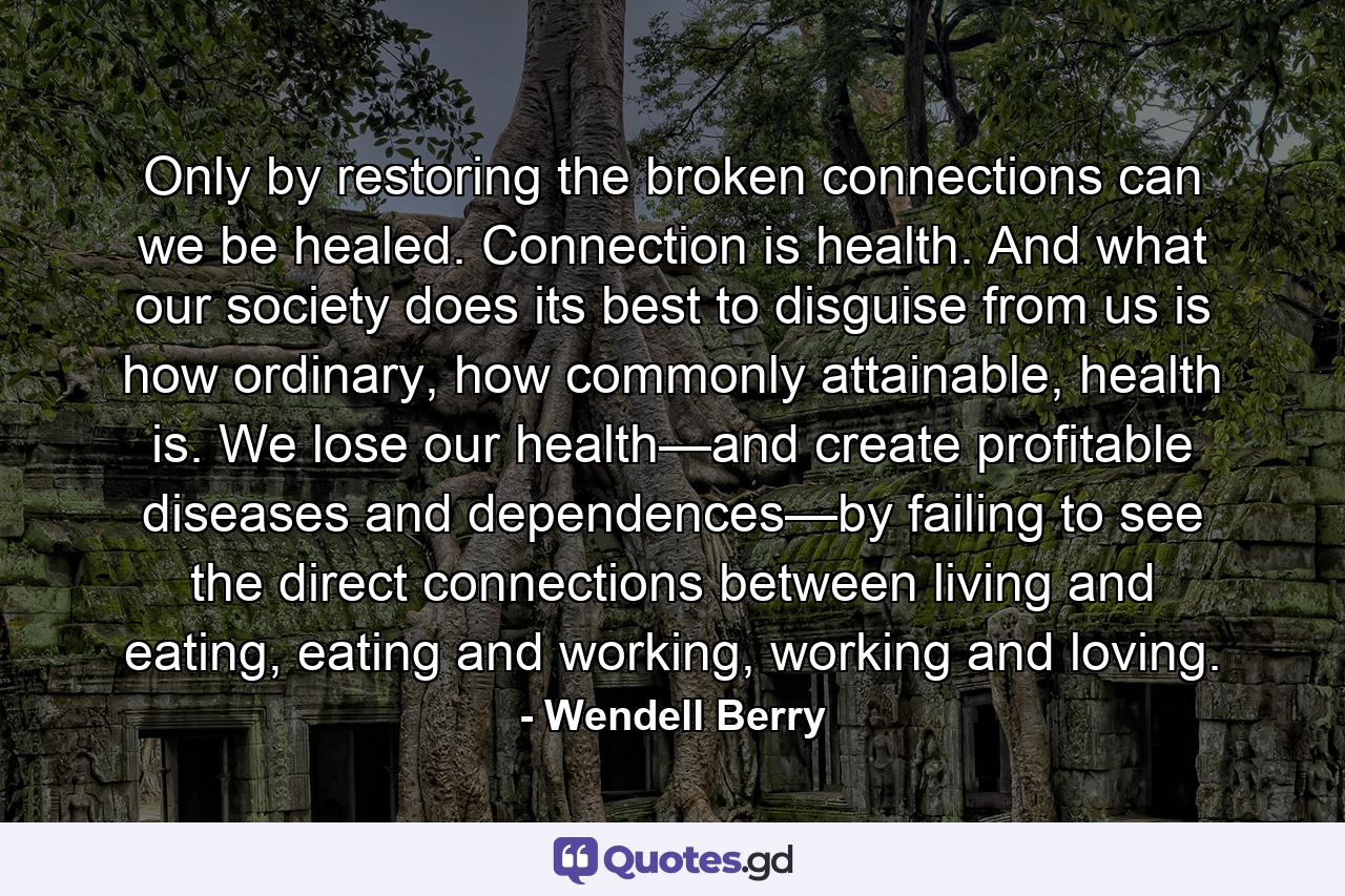 Only by restoring the broken connections can we be healed. Connection is health. And what our society does its best to disguise from us is how ordinary, how commonly attainable, health is. We lose our health—and create profitable diseases and dependences—by failing to see the direct connections between living and eating, eating and working, working and loving. - Quote by Wendell Berry