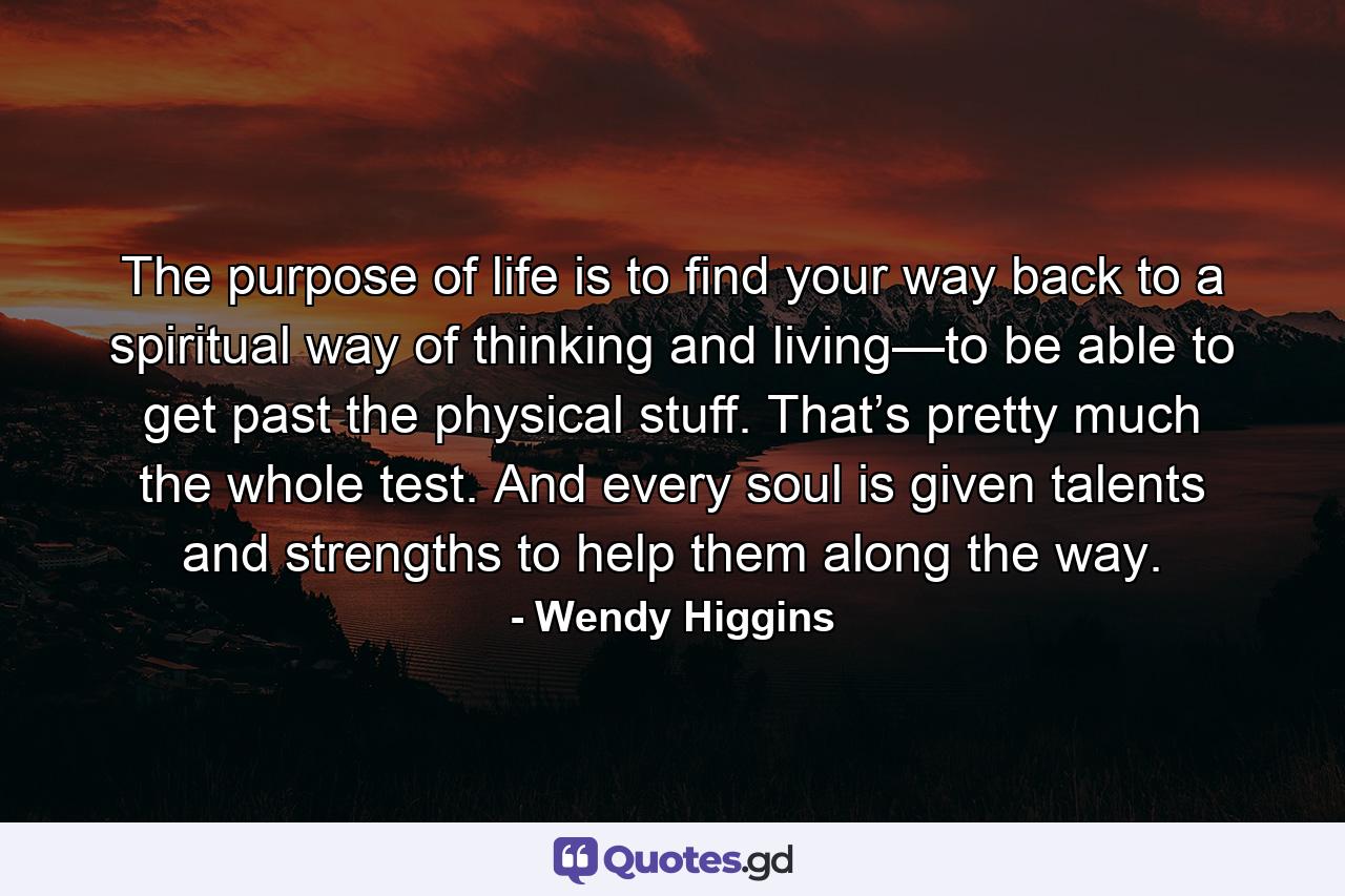 The purpose of life is to find your way back to a spiritual way of thinking and living—to be able to get past the physical stuff. That’s pretty much the whole test. And every soul is given talents and strengths to help them along the way. - Quote by Wendy Higgins