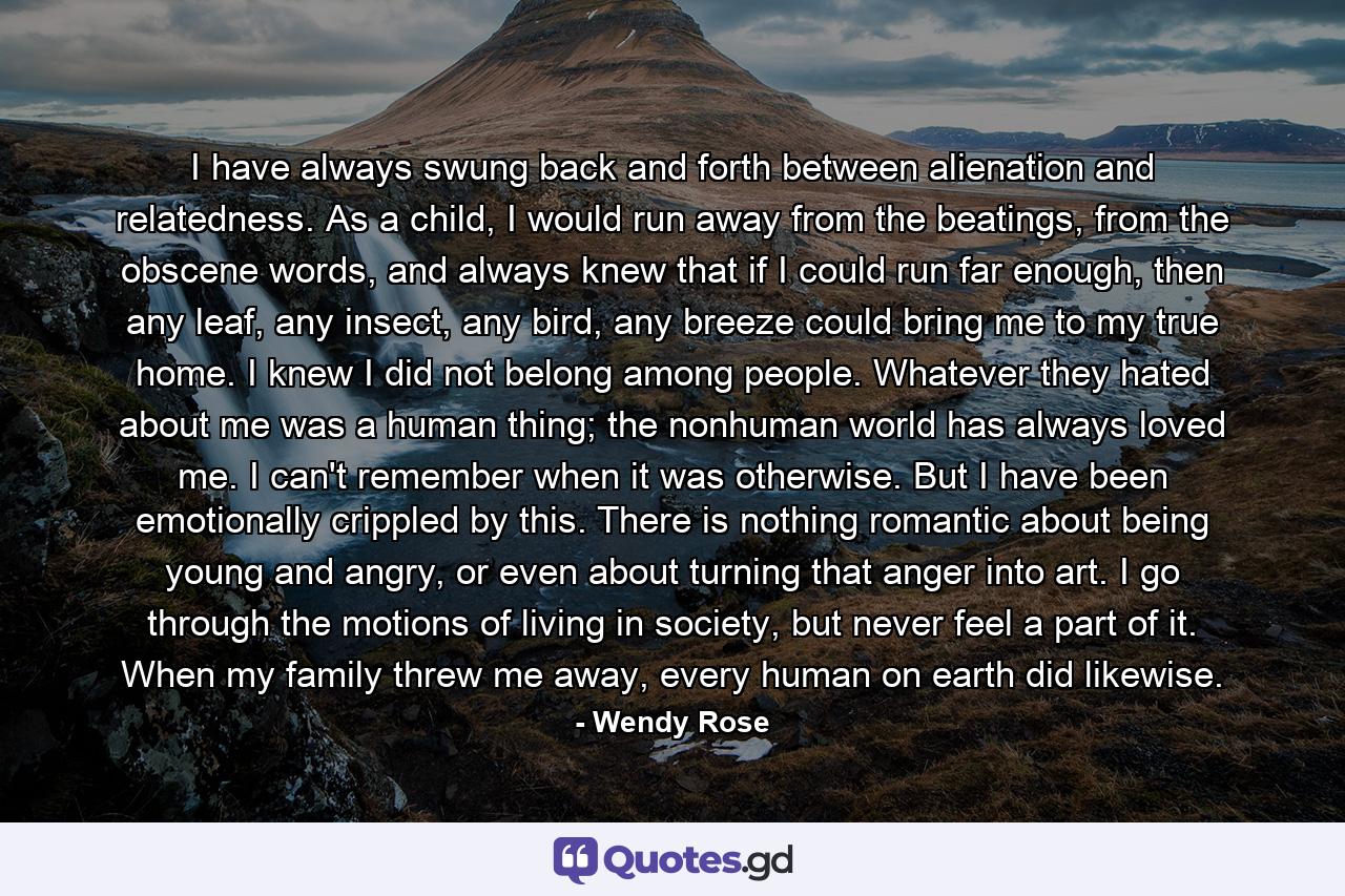 I have always swung back and forth between alienation and relatedness. As a child, I would run away from the beatings, from the obscene words, and always knew that if I could run far enough, then any leaf, any insect, any bird, any breeze could bring me to my true home. I knew I did not belong among people. Whatever they hated about me was a human thing; the nonhuman world has always loved me. I can't remember when it was otherwise. But I have been emotionally crippled by this. There is nothing romantic about being young and angry, or even about turning that anger into art. I go through the motions of living in society, but never feel a part of it. When my family threw me away, every human on earth did likewise. - Quote by Wendy Rose