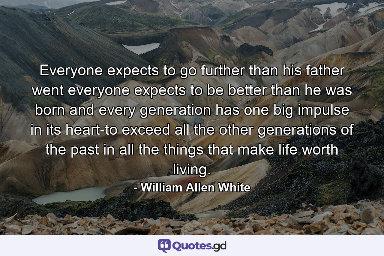 Everyone expects to go further than his father went  everyone expects to be better than he was born and every generation has one big impulse in its heart-to exceed all the other generations of the past in all the things that make life worth living. - Quote by William Allen White