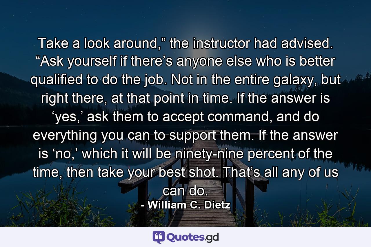 Take a look around,” the instructor had advised. “Ask yourself if there’s anyone else who is better qualified to do the job. Not in the entire galaxy, but right there, at that point in time. If the answer is ‘yes,’ ask them to accept command, and do everything you can to support them. If the answer is ‘no,’ which it will be ninety-nine percent of the time, then take your best shot. That’s all any of us can do. - Quote by William C. Dietz