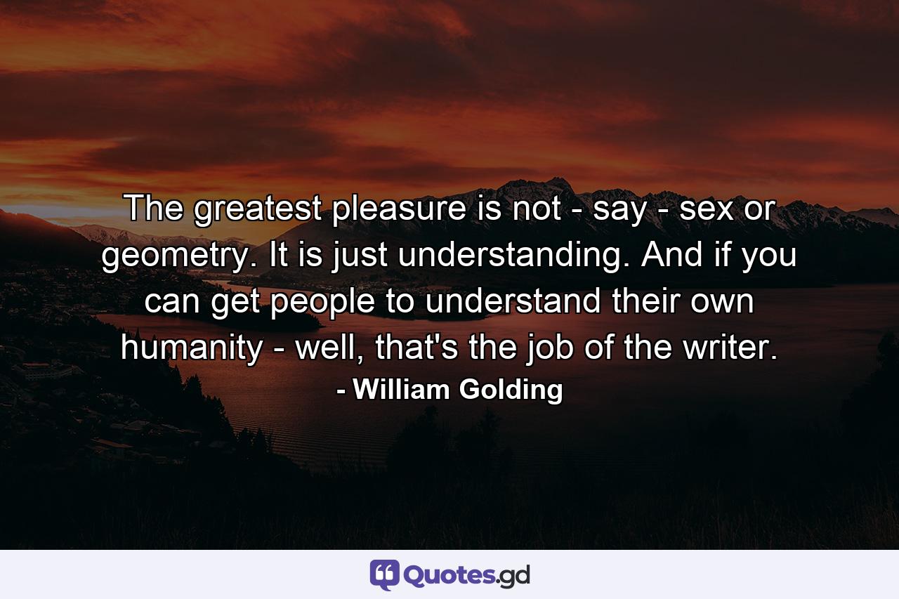 The greatest pleasure is not - say - sex or geometry. It is just understanding. And if you can get people to understand their own humanity - well, that's the job of the writer. - Quote by William Golding