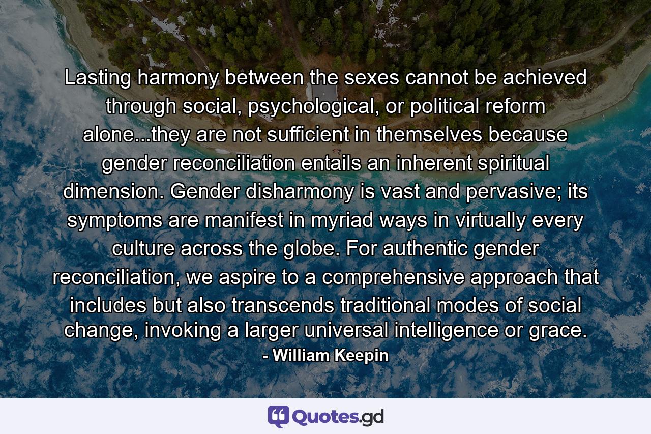 Lasting harmony between the sexes cannot be achieved through social, psychological, or political reform alone...they are not sufficient in themselves because gender reconciliation entails an inherent spiritual dimension. Gender disharmony is vast and pervasive; its symptoms are manifest in myriad ways in virtually every culture across the globe. For authentic gender reconciliation, we aspire to a comprehensive approach that includes but also transcends traditional modes of social change, invoking a larger universal intelligence or grace. - Quote by William Keepin