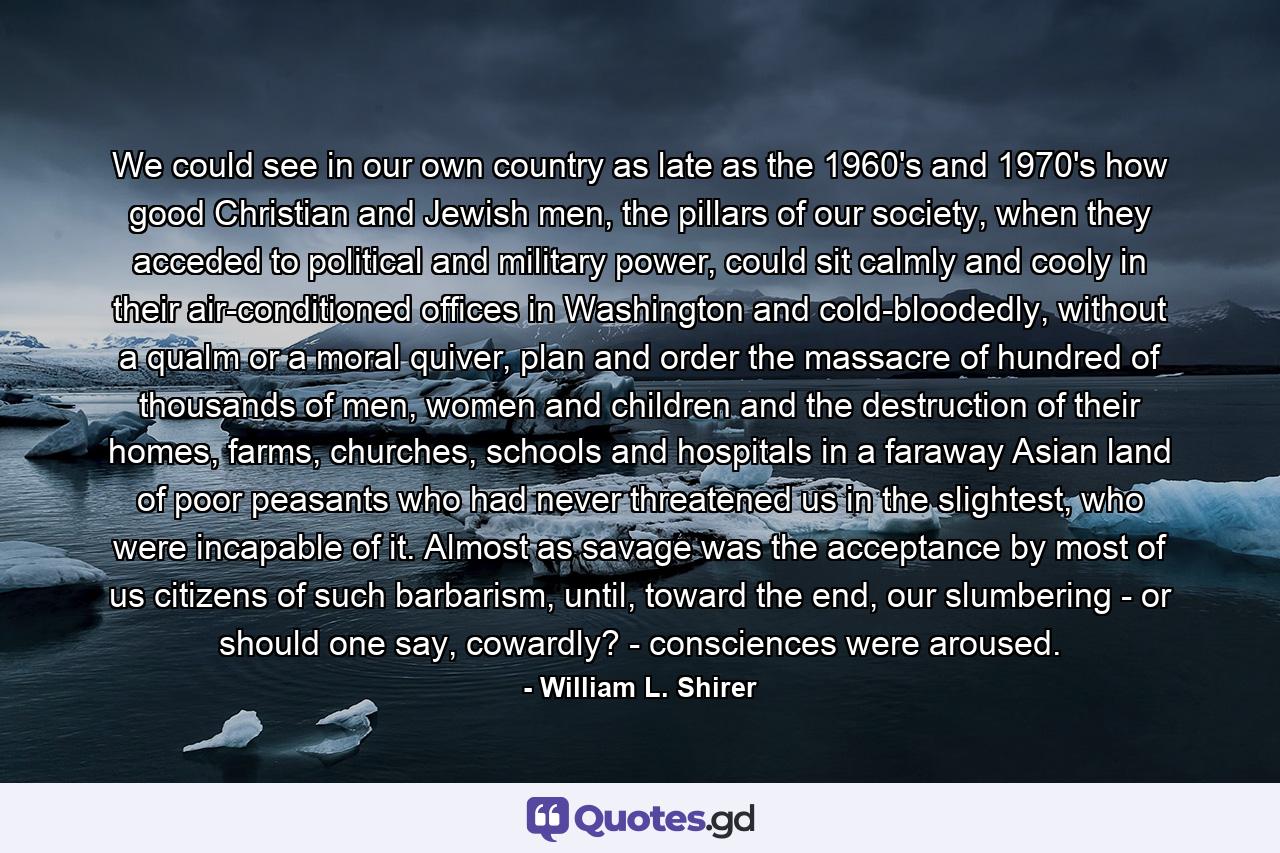 We could see in our own country as late as the 1960's and 1970's how good Christian and Jewish men, the pillars of our society, when they acceded to political and military power, could sit calmly and cooly in their air-conditioned offices in Washington and cold-bloodedly, without a qualm or a moral quiver, plan and order the massacre of hundred of thousands of men, women and children and the destruction of their homes, farms, churches, schools and hospitals in a faraway Asian land of poor peasants who had never threatened us in the slightest, who were incapable of it. Almost as savage was the acceptance by most of us citizens of such barbarism, until, toward the end, our slumbering - or should one say, cowardly? - consciences were aroused. - Quote by William L. Shirer