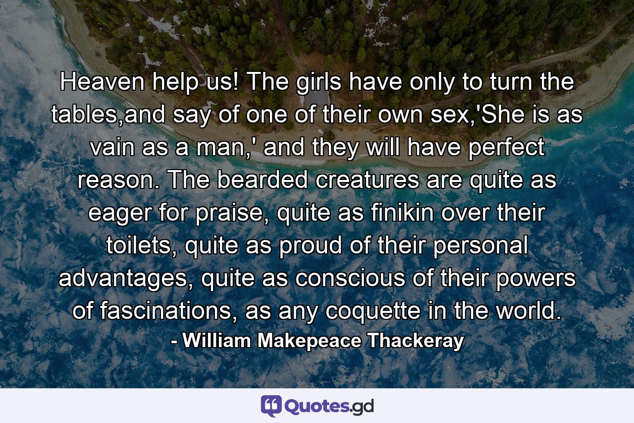 Heaven help us! The girls have only to turn the tables,and say of one of their own sex,'She is as vain as a man,' and they will have perfect reason. The bearded creatures are quite as eager for praise, quite as finikin over their toilets, quite as proud of their personal advantages, quite as conscious of their powers of fascinations, as any coquette in the world. - Quote by William Makepeace Thackeray