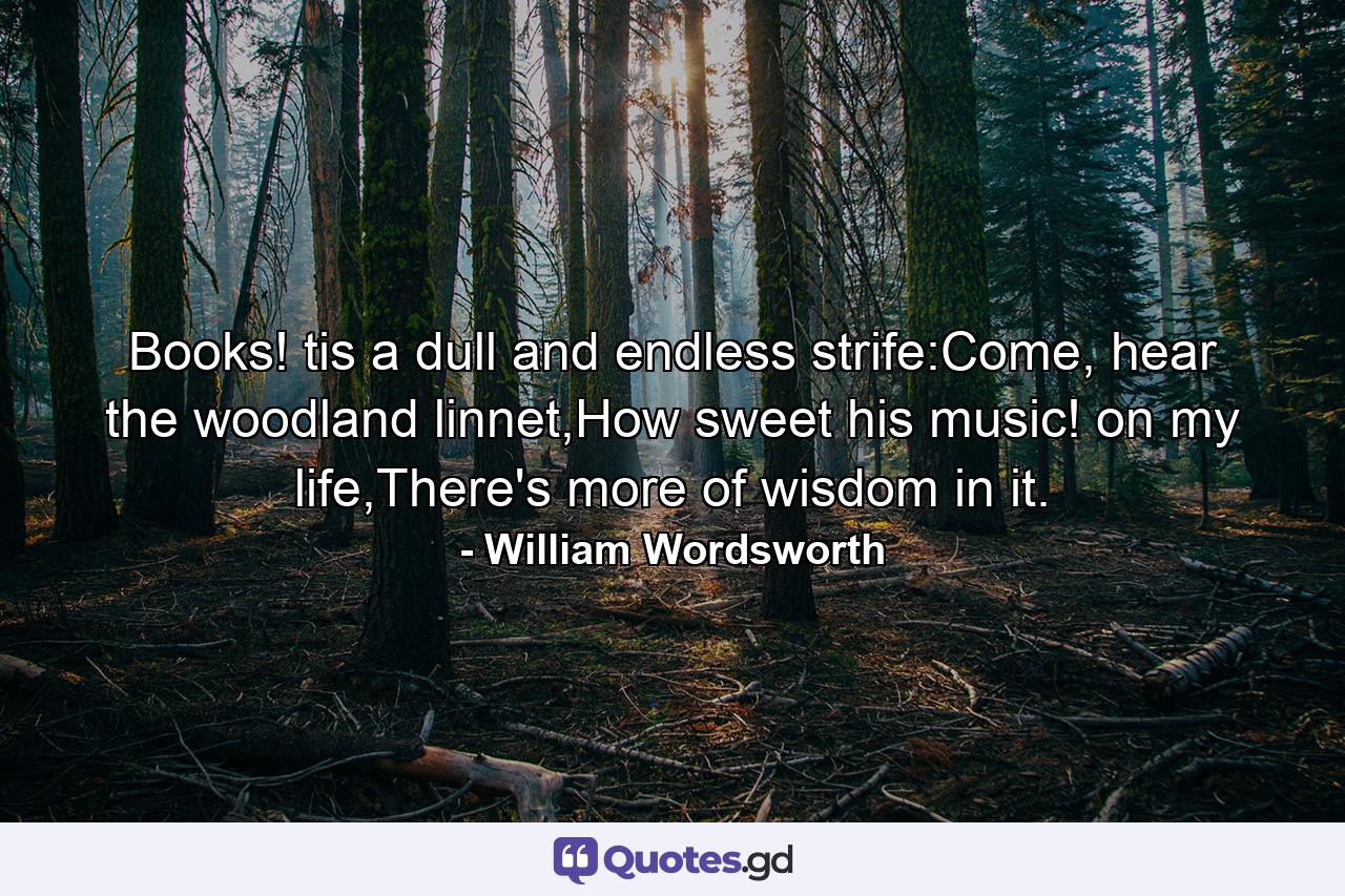 Books! tis a dull and endless strife:Come, hear the woodland linnet,How sweet his music! on my life,There's more of wisdom in it. - Quote by William Wordsworth