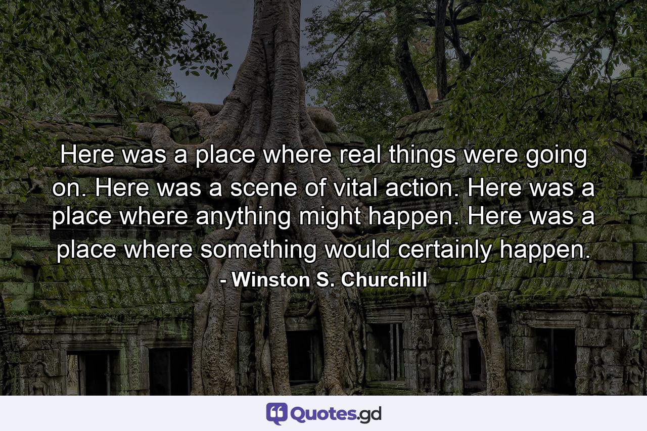 Here was a place where real things were going on. Here was a scene of vital action. Here was a place where anything might happen. Here was a place where something would certainly happen. - Quote by Winston S. Churchill