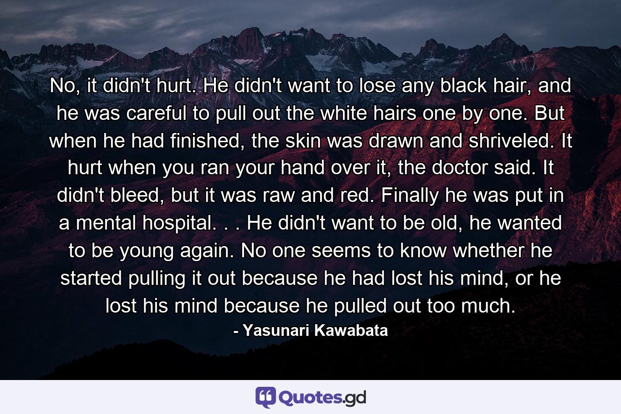 No, it didn't hurt. He didn't want to lose any black hair, and he was careful to pull out the white hairs one by one. But when he had finished, the skin was drawn and shriveled. It hurt when you ran your hand over it, the doctor said. It didn't bleed, but it was raw and red. Finally he was put in a mental hospital. . . He didn't want to be old, he wanted to be young again. No one seems to know whether he started pulling it out because he had lost his mind, or he lost his mind because he pulled out too much. - Quote by Yasunari Kawabata