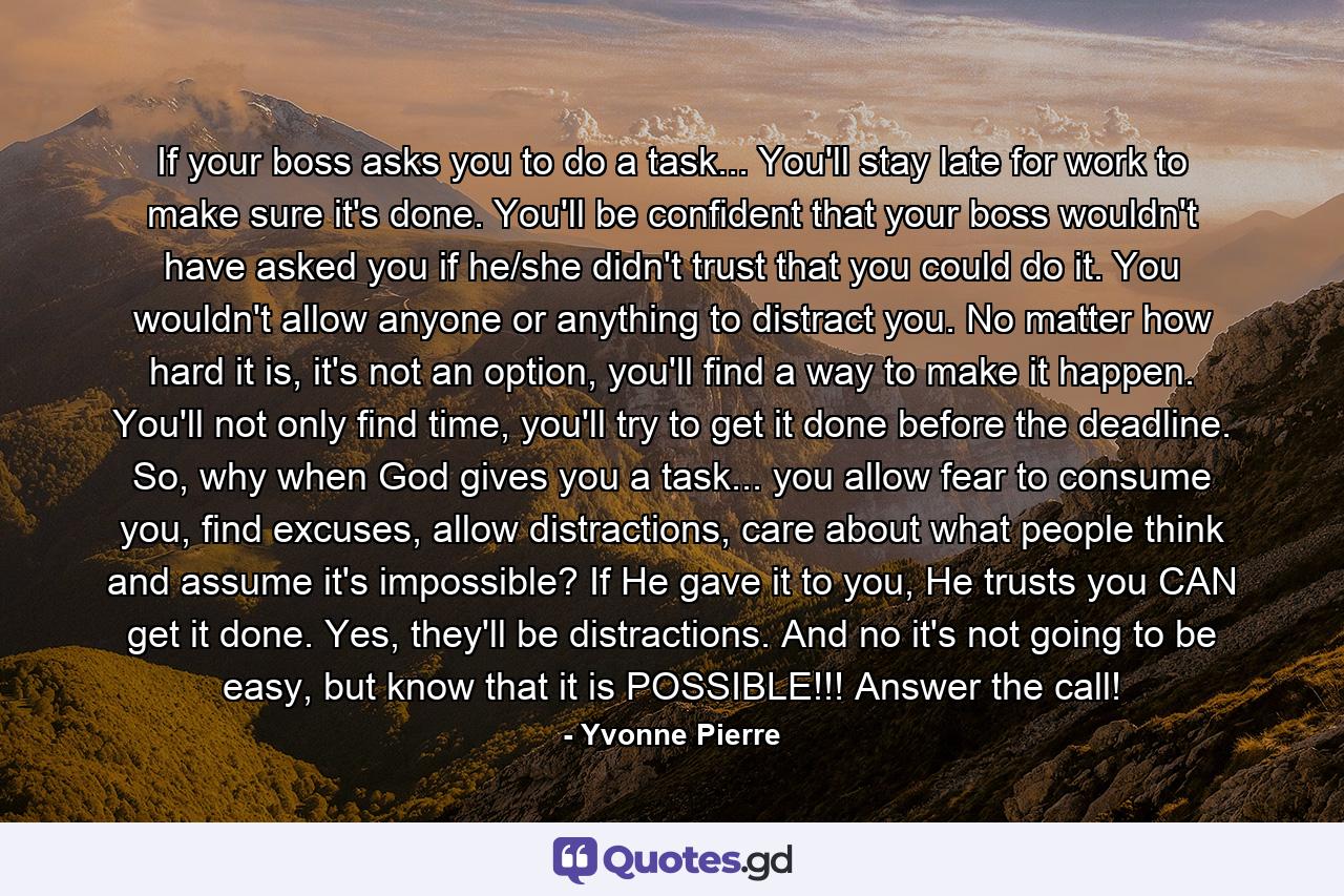 If your boss asks you to do a task... You'll stay late for work to make sure it's done. You'll be confident that your boss wouldn't have asked you if he/she didn't trust that you could do it. You wouldn't allow anyone or anything to distract you. No matter how hard it is, it's not an option, you'll find a way to make it happen. You'll not only find time, you'll try to get it done before the deadline. So, why when God gives you a task... you allow fear to consume you, find excuses, allow distractions, care about what people think and assume it's impossible? If He gave it to you, He trusts you CAN get it done. Yes, they'll be distractions. And no it's not going to be easy, but know that it is POSSIBLE!!! Answer the call! - Quote by Yvonne Pierre