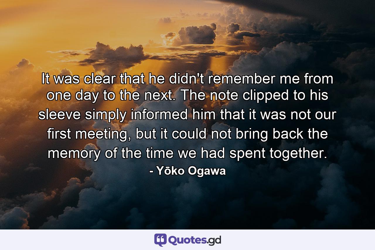 It was clear that he didn't remember me from one day to the next. The note clipped to his sleeve simply informed him that it was not our first meeting, but it could not bring back the memory of the time we had spent together. - Quote by Yōko Ogawa