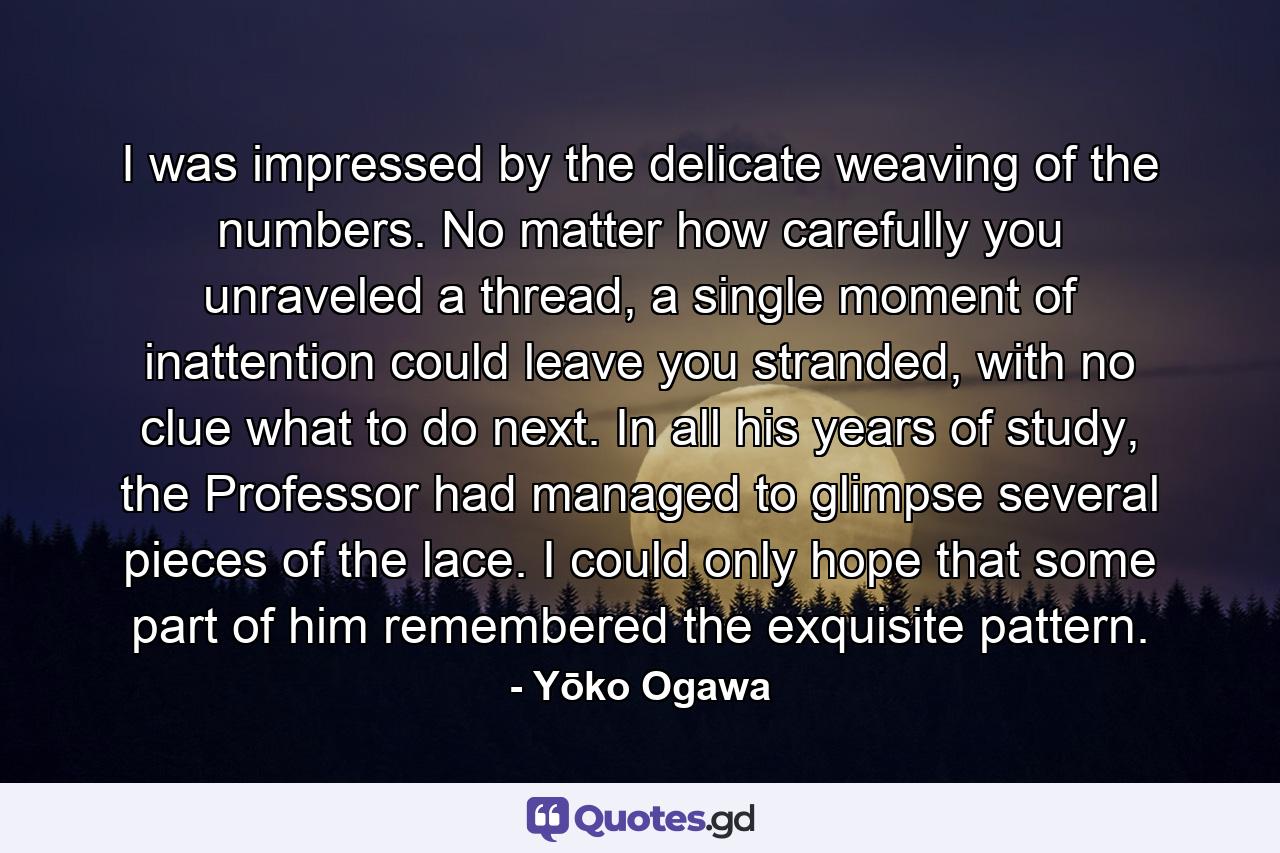 I was impressed by the delicate weaving of the numbers. No matter how carefully you unraveled a thread, a single moment of inattention could leave you stranded, with no clue what to do next. In all his years of study, the Professor had managed to glimpse several pieces of the lace. I could only hope that some part of him remembered the exquisite pattern. - Quote by Yōko Ogawa