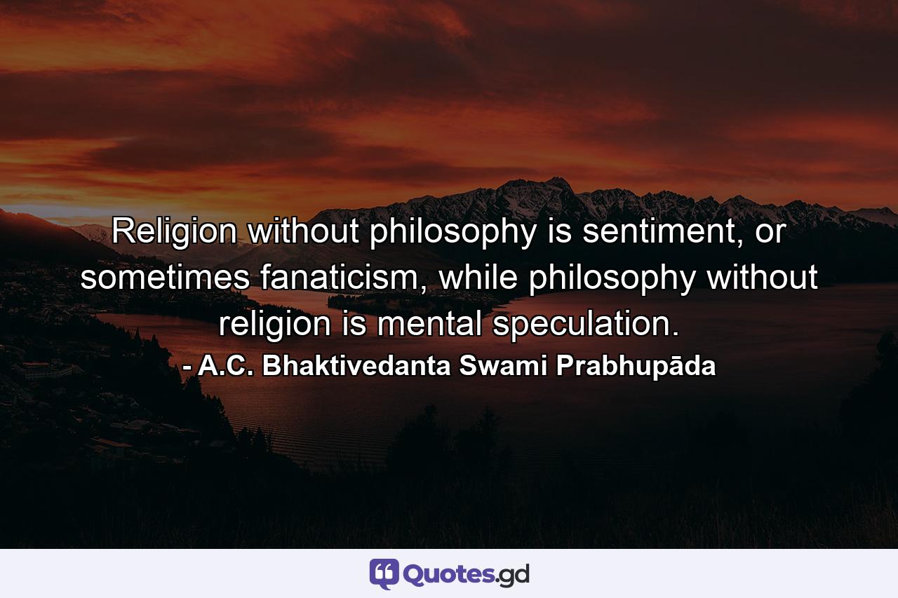 Religion without philosophy is sentiment, or sometimes fanaticism, while philosophy without religion is mental speculation. - Quote by A.C. Bhaktivedanta Swami Prabhupāda