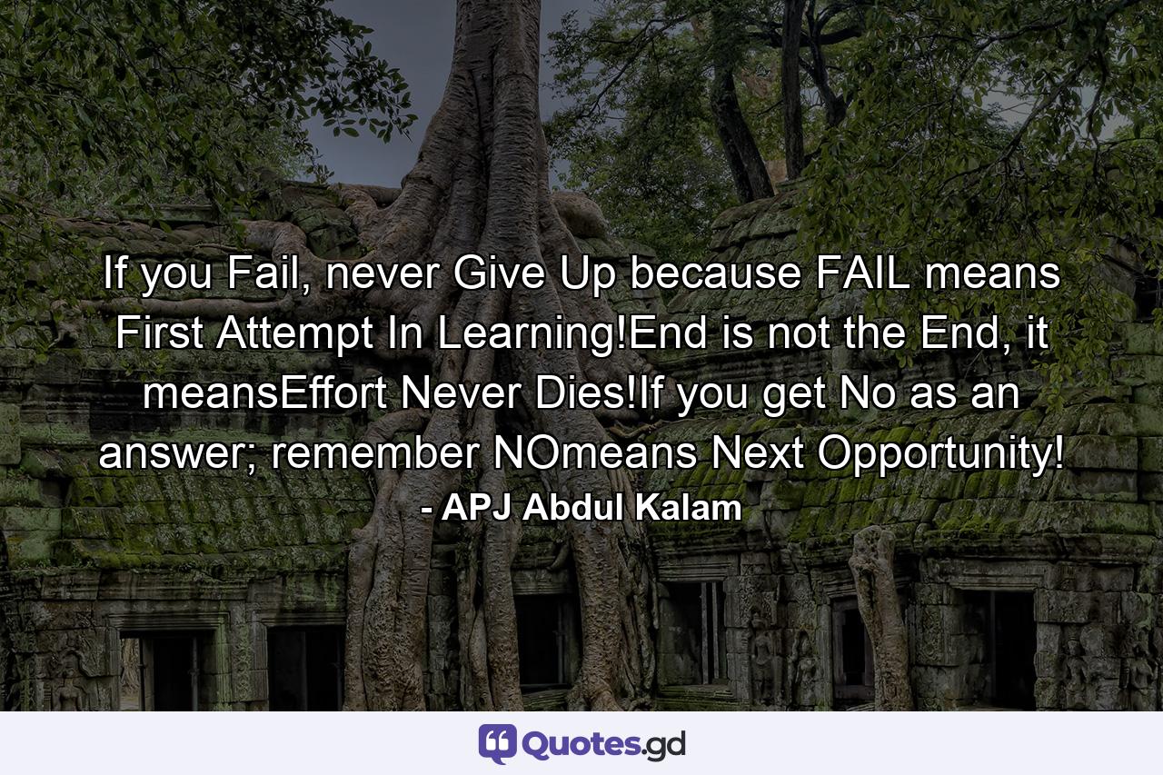 If you Fail, never Give Up because FAIL means First Attempt In Learning!End is not the End, it meansEffort Never Dies!If you get No as an answer; remember NOmeans Next Opportunity! - Quote by APJ Abdul Kalam