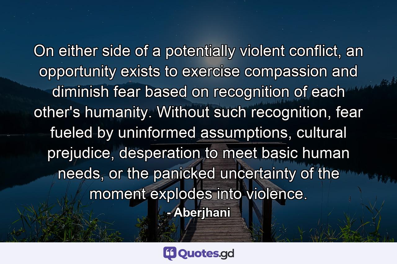 On either side of a potentially violent conflict, an opportunity exists to exercise compassion and diminish fear based on recognition of each other's humanity. Without such recognition, fear fueled by uninformed assumptions, cultural prejudice, desperation to meet basic human needs, or the panicked uncertainty of the moment explodes into violence. - Quote by Aberjhani