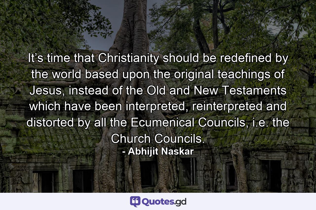 It’s time that Christianity should be redefined by the world based upon the original teachings of Jesus, instead of the Old and New Testaments which have been interpreted, reinterpreted and distorted by all the Ecumenical Councils, i.e. the Church Councils. - Quote by Abhijit Naskar