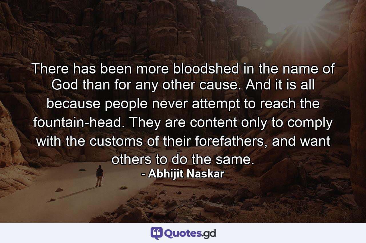 There has been more bloodshed in the name of God than for any other cause. And it is all because people never attempt to reach the fountain-head. They are content only to comply with the customs of their forefathers, and want others to do the same. - Quote by Abhijit Naskar