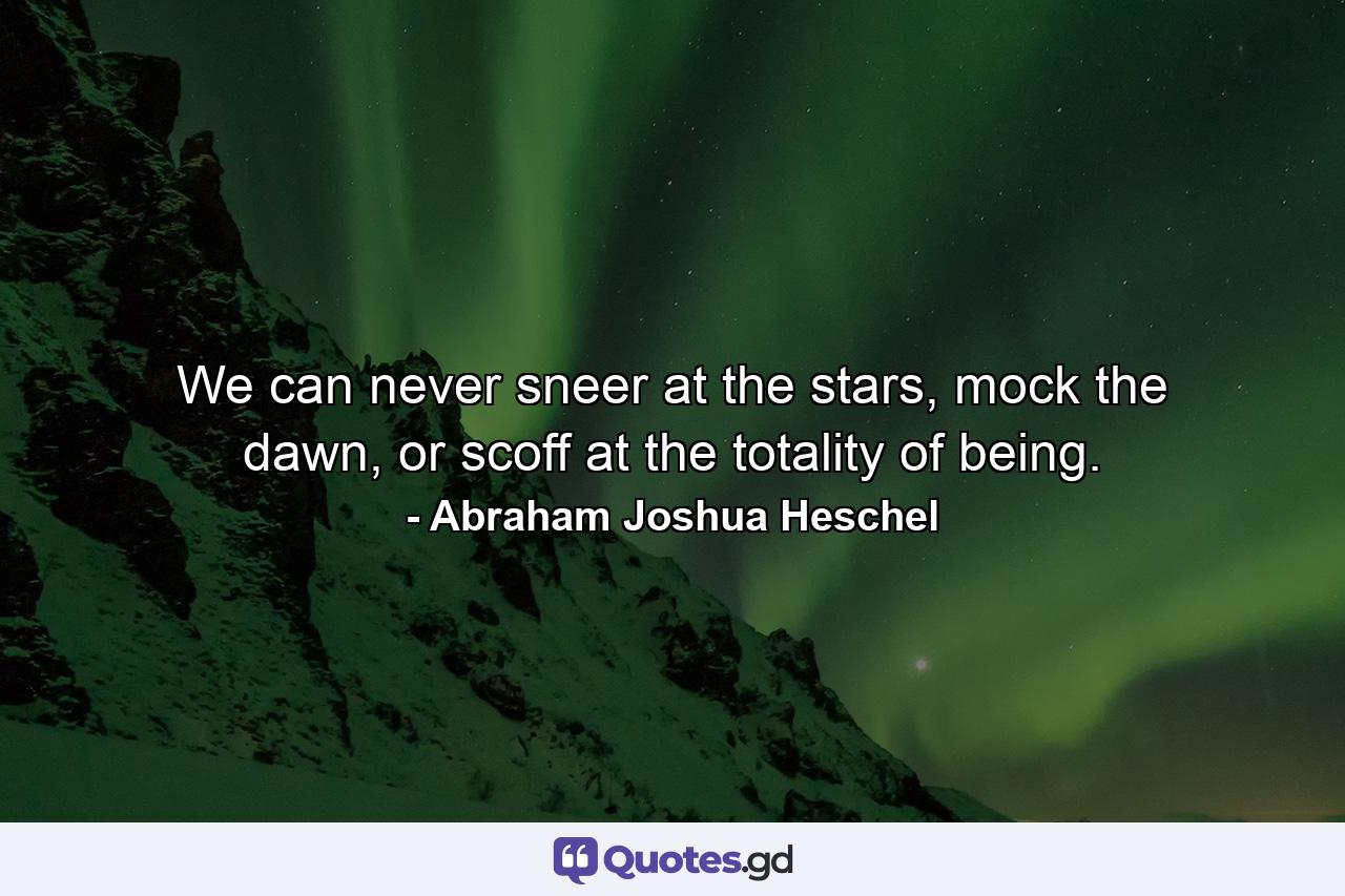 We can never sneer at the stars, mock the dawn, or scoff at the totality of being. - Quote by Abraham Joshua Heschel