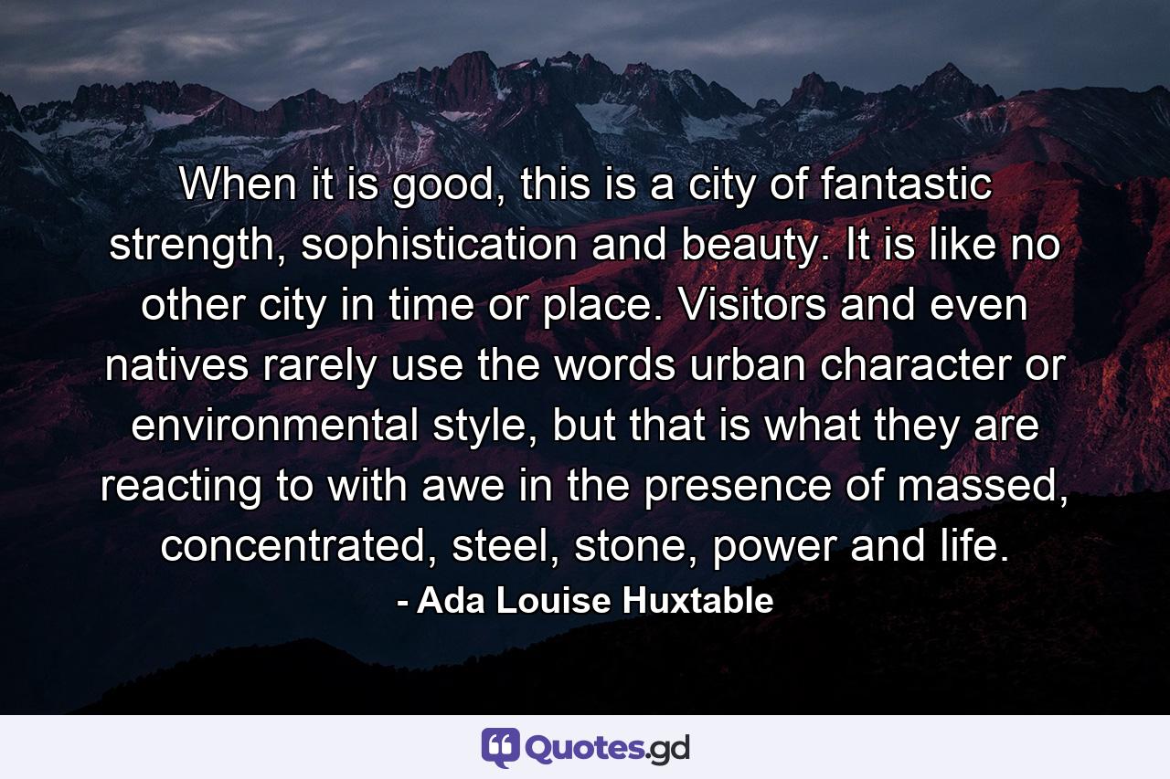 When it is good, this is a city of fantastic strength, sophistication and beauty. It is like no other city in time or place. Visitors and even natives rarely use the words urban character or environmental style, but that is what they are reacting to with awe in the presence of massed, concentrated, steel, stone, power and life. - Quote by Ada Louise Huxtable