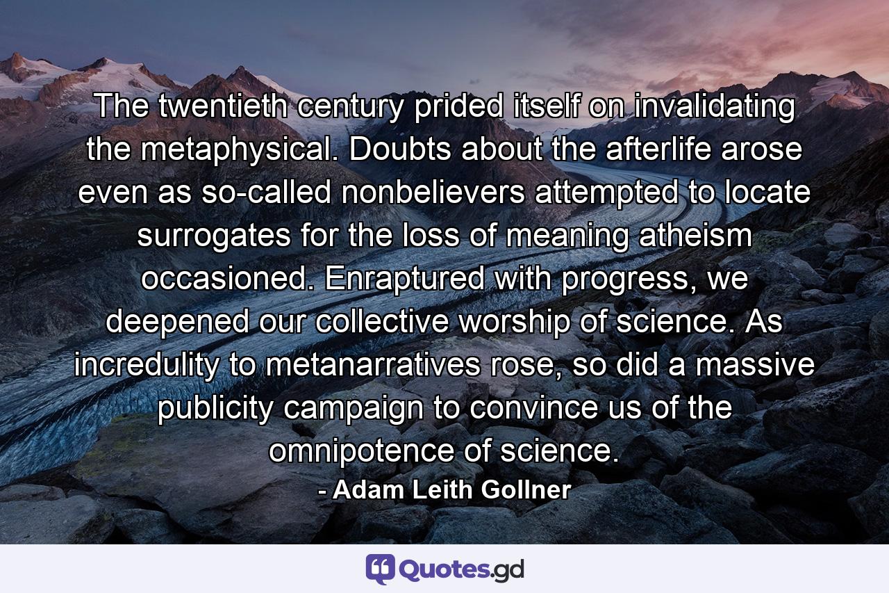 The twentieth century prided itself on invalidating the metaphysical. Doubts about the afterlife arose even as so-called nonbelievers attempted to locate surrogates for the loss of meaning atheism occasioned. Enraptured with progress, we deepened our collective worship of science. As incredulity to metanarratives rose, so did a massive publicity campaign to convince us of the omnipotence of science. - Quote by Adam Leith Gollner