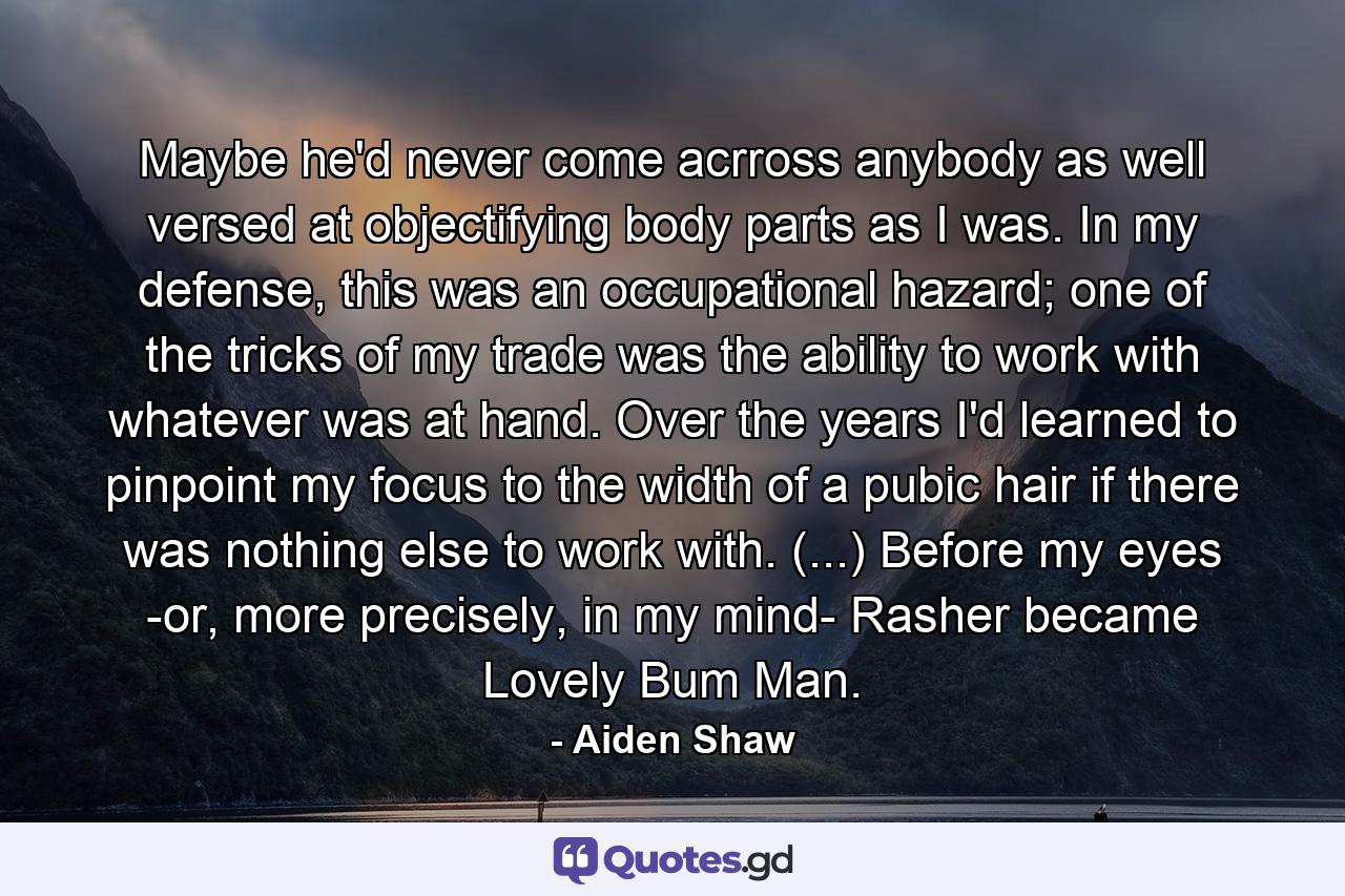 Maybe he'd never come acrross anybody as well versed at objectifying body parts as I was. In my defense, this was an occupational hazard; one of the tricks of my trade was the ability to work with whatever was at hand. Over the years I'd learned to pinpoint my focus to the width of a pubic hair if there was nothing else to work with. (...) Before my eyes -or, more precisely, in my mind- Rasher became Lovely Bum Man. - Quote by Aiden Shaw