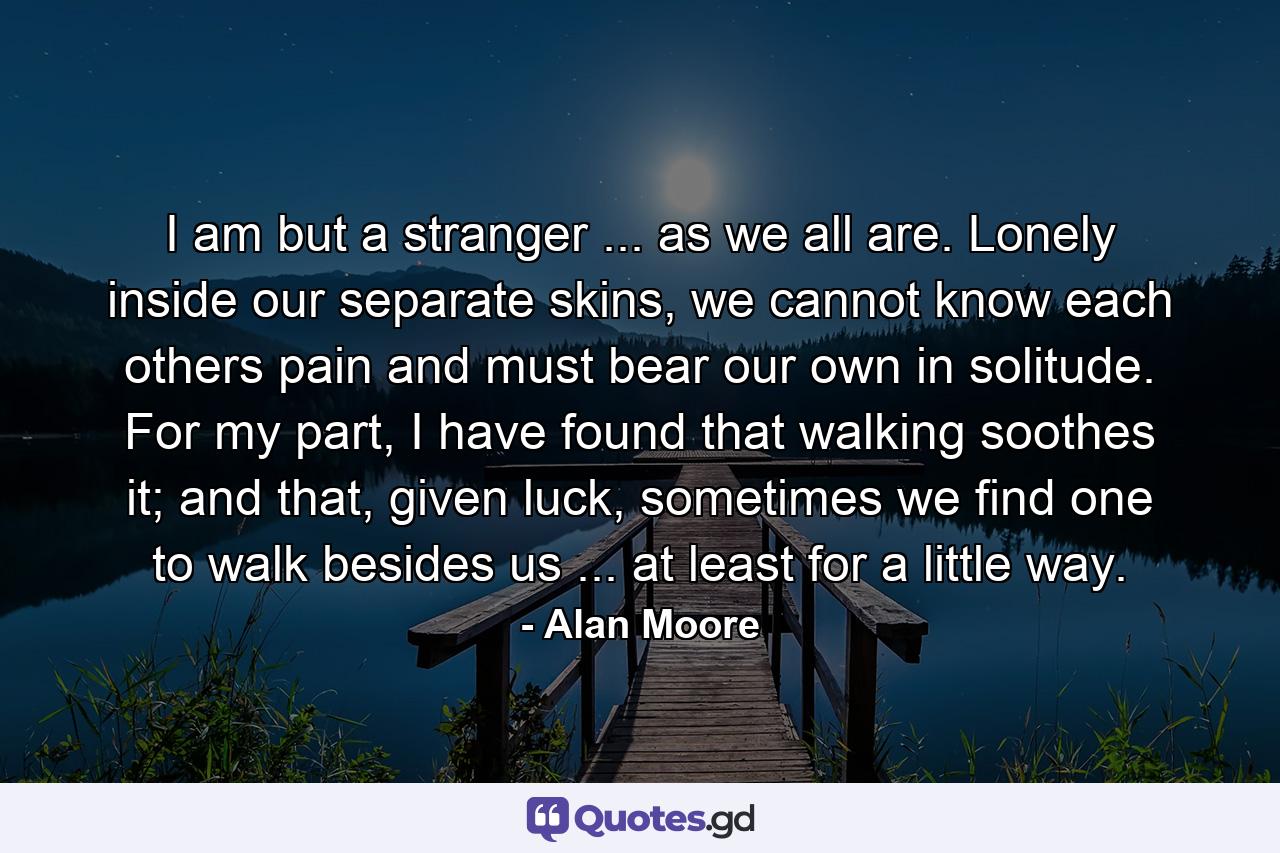 I am but a stranger ... as we all are. Lonely inside our separate skins, we cannot know each others pain and must bear our own in solitude. For my part, I have found that walking soothes it; and that, given luck, sometimes we find one to walk besides us ... at least for a little way. - Quote by Alan Moore