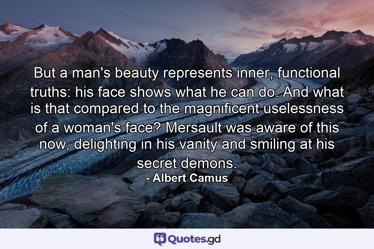 But a man's beauty represents inner, functional truths: his face shows what he can do. And what is that compared to the magnificent uselessness of a woman's face? Mersault was aware of this now, delighting in his vanity and smiling at his secret demons. - Quote by Albert Camus