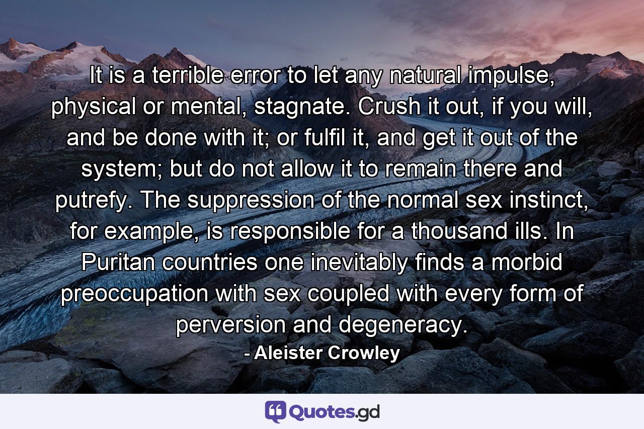 It is a terrible error to let any natural impulse, physical or mental, stagnate. Crush it out, if you will, and be done with it; or fulfil it, and get it out of the system; but do not allow it to remain there and putrefy. The suppression of the normal sex instinct, for example, is responsible for a thousand ills. In Puritan countries one inevitably finds a morbid preoccupation with sex coupled with every form of perversion and degeneracy. - Quote by Aleister Crowley